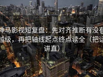 神马影视短复盘：先对齐推断有没有越级，再把轴线起点终点读全（把话讲直）