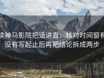 读神马影院把话讲直：核对时间窗有没有写起止后再把结论拆成两步