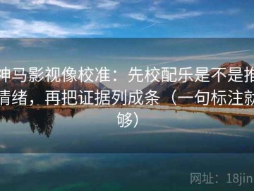 神马影视像校准：先校配乐是不是推情绪，再把证据列成条（一句标注就够）