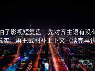 柚子影视短复盘：先对齐主语有没有说实，再把截图补上下文（读完再讲）