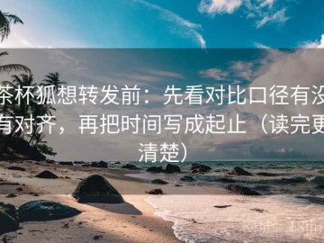 茶杯狐想转发前：先看对比口径有没有对齐，再把时间写成起止（读完更清楚）