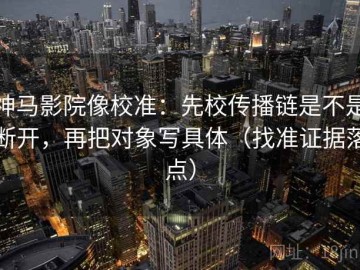 神马影院像校准：先校传播链是不是断开，再把对象写具体（找准证据落点）