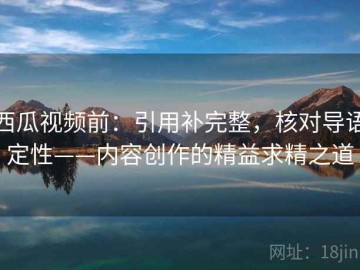 西瓜视频前：引用补完整，核对导语定性——内容创作的精益求精之道