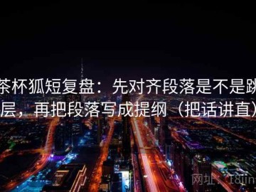 茶杯狐短复盘：先对齐段落是不是跳层，再把段落写成提纲（把话讲直）