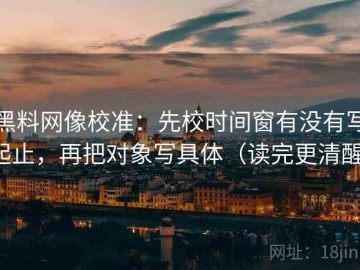 黑料网像校准：先校时间窗有没有写起止，再把对象写具体（读完更清醒）