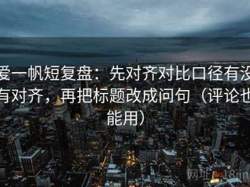 爱一帆短复盘：先对齐对比口径有没有对齐，再把标题改成问句（评论也能用）
