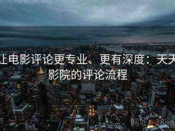 让电影评论更专业、更有深度：天天影院的评论流程