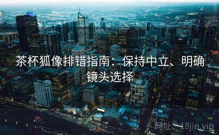 茶杯狐像排错指南：保持中立、明确镜头选择