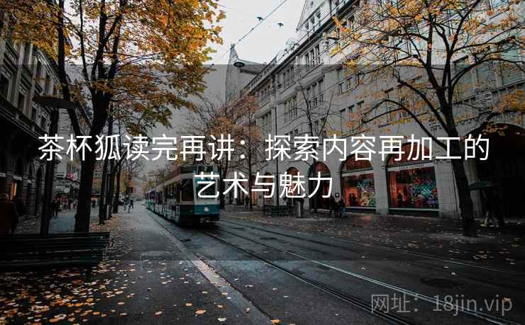 茶杯狐读完再讲：探索内容再加工的艺术与魅力