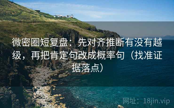 微密圈短复盘：先对齐推断有没有越级，再把肯定句改成概率句（找准证据落点）