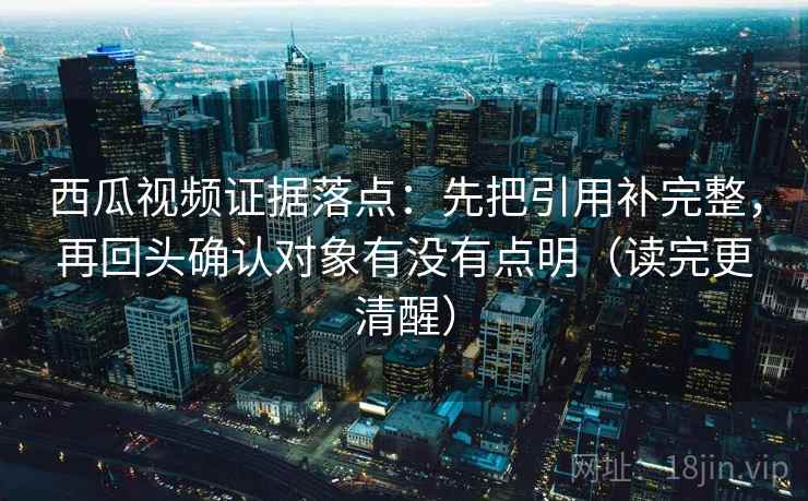 西瓜视频证据落点：先把引用补完整，再回头确认对象有没有点明（读完更清醒）