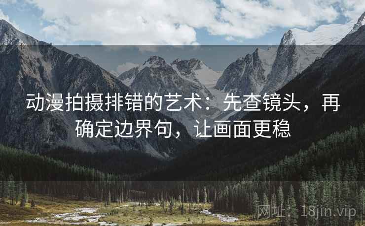 动漫拍摄排错的艺术：先查镜头，再确定边界句，让画面更稳