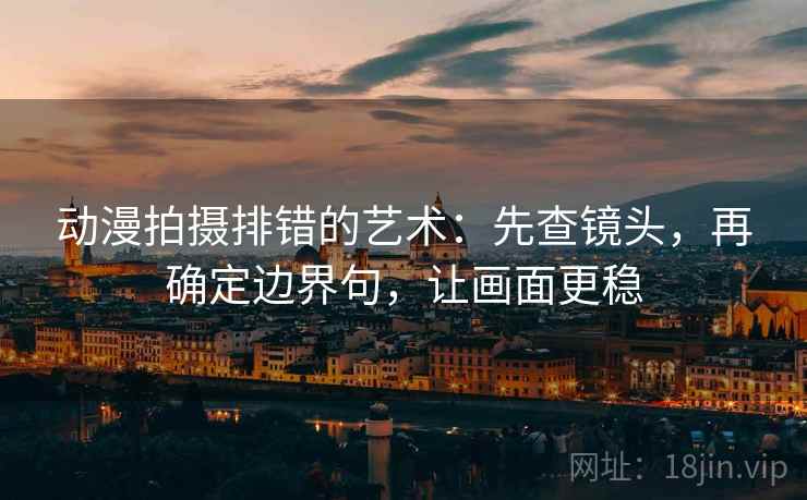 动漫拍摄排错的艺术：先查镜头，再确定边界句，让画面更稳