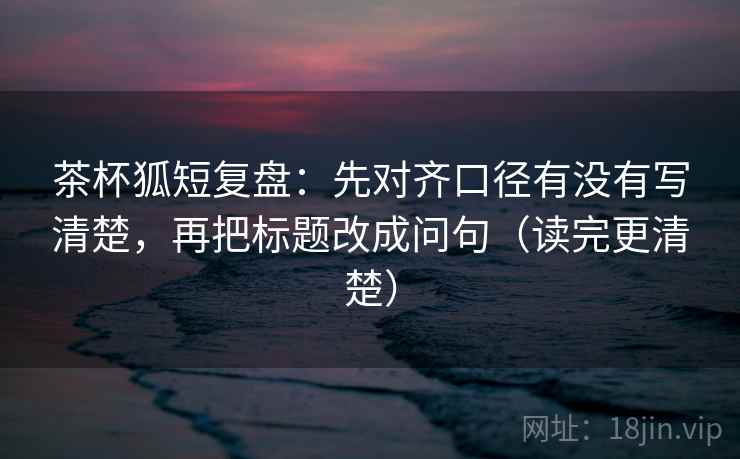 茶杯狐短复盘：先对齐口径有没有写清楚，再把标题改成问句（读完更清楚）