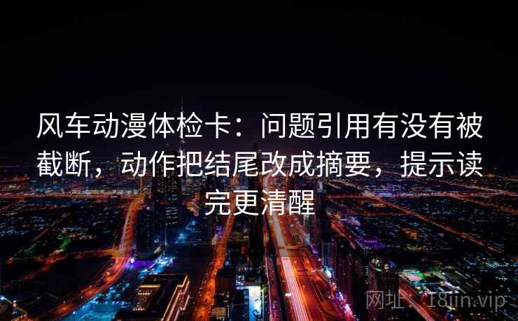 风车动漫体检卡：问题引用有没有被截断，动作把结尾改成摘要，提示读完更清醒