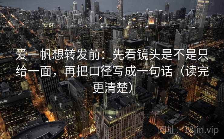 爱一帆想转发前：先看镜头是不是只给一面，再把口径写成一句话（读完更清楚）
