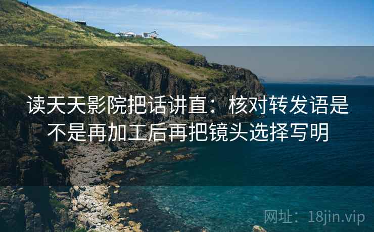 读天天影院把话讲直：核对转发语是不是再加工后再把镜头选择写明