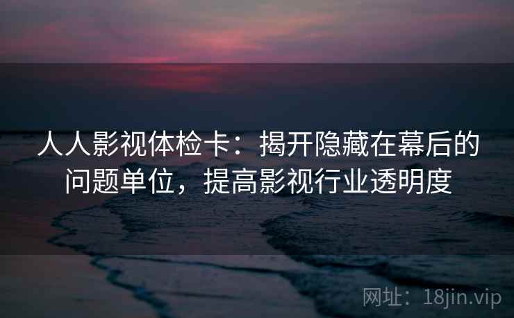 人人影视体检卡：揭开隐藏在幕后的问题单位，提高影视行业透明度