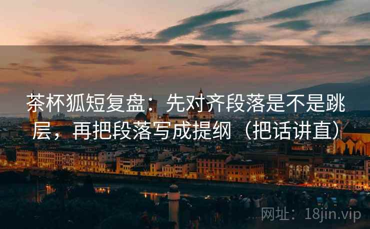 茶杯狐短复盘：先对齐段落是不是跳层，再把段落写成提纲（把话讲直）