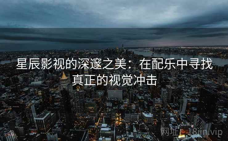 星辰影视的深邃之美：在配乐中寻找真正的视觉冲击