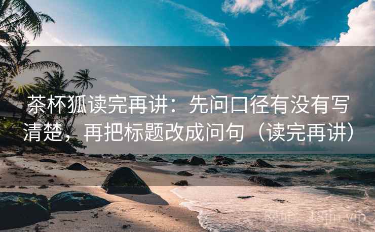 茶杯狐读完再讲：先问口径有没有写清楚，再把标题改成问句（读完再讲）