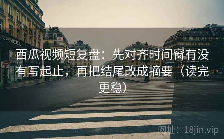 西瓜视频短复盘：先对齐时间窗有没有写起止，再把结尾改成摘要（读完更稳）