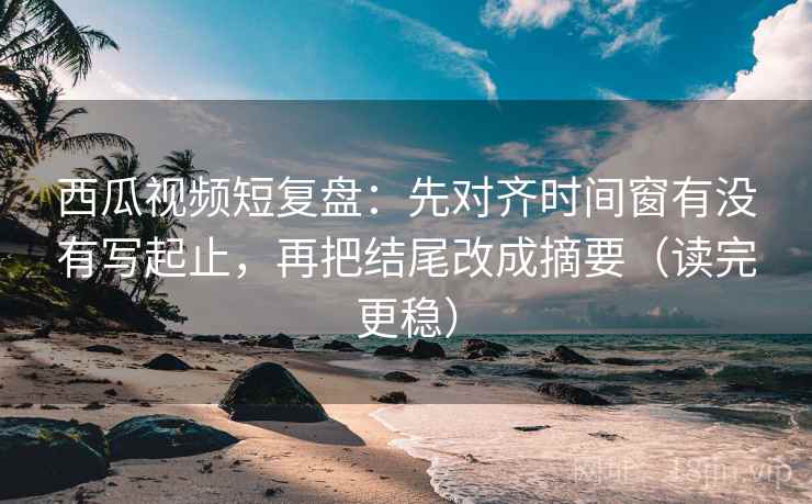 西瓜视频短复盘：先对齐时间窗有没有写起止，再把结尾改成摘要（读完更稳）