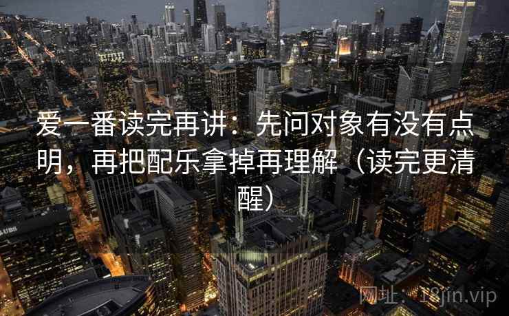 爱一番读完再讲：先问对象有没有点明，再把配乐拿掉再理解（读完更清醒）