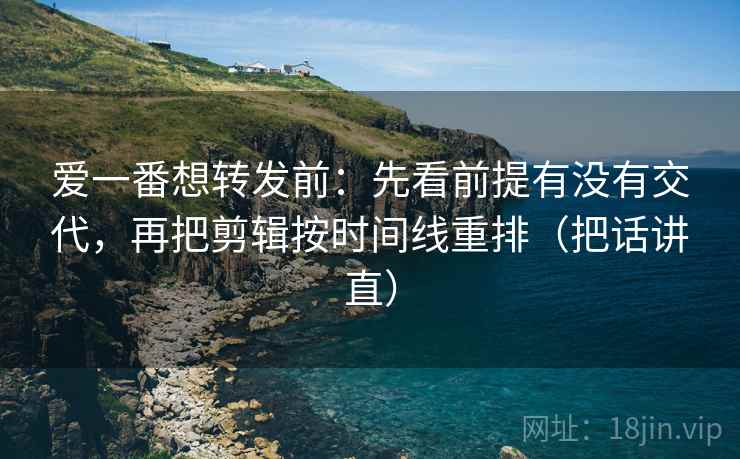 爱一番想转发前：先看前提有没有交代，再把剪辑按时间线重排（把话讲直）
