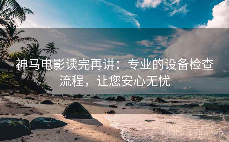 神马电影读完再讲:专业的设备检查流程,让您安心无忧 神马电影读完再讲:专业的设备检查流程,让您安心无忧