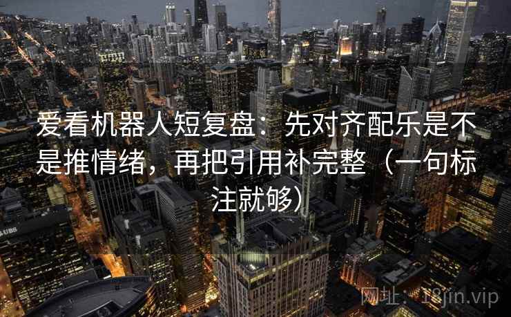 爱看机器人短复盘：先对齐配乐是不是推情绪，再把引用补完整（一句标注就够）