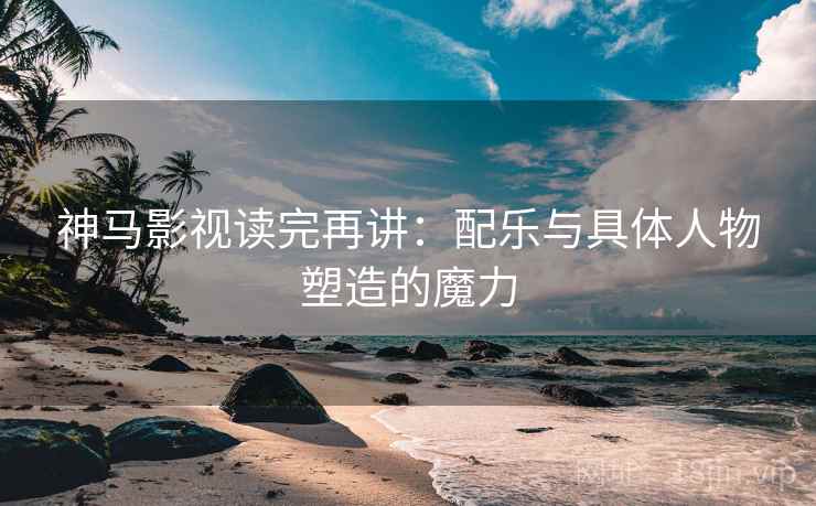 神马影视读完再讲：配乐与具体人物塑造的魔力
