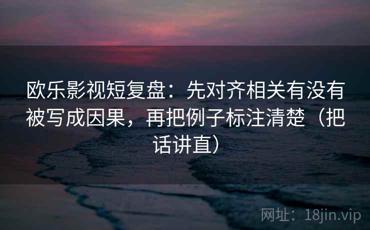欧乐影视短复盘：先对齐相关有没有被写成因果，再把例子标注清楚（把话讲直）