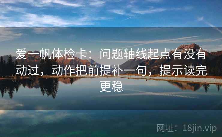 爱一帆体检卡：问题轴线起点有没有动过，动作把前提补一句，提示读完更稳