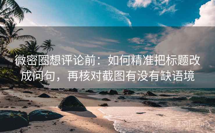 微密圈想评论前：如何精准把标题改成问句，再核对截图有没有缺语境