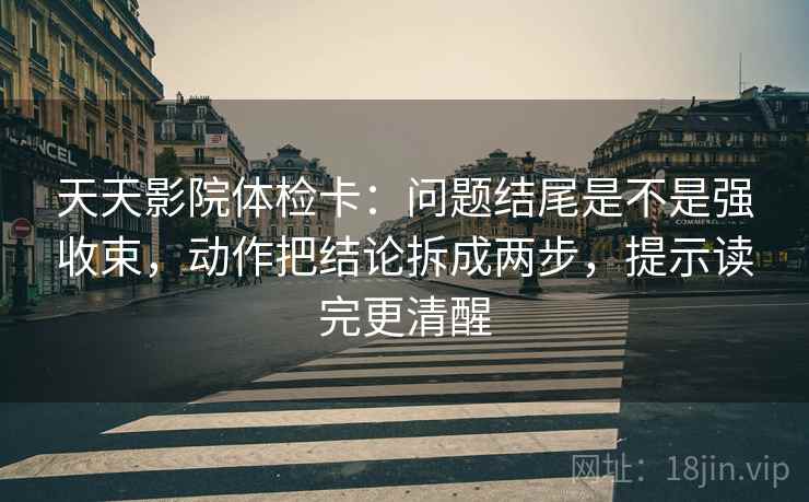 天天影院体检卡：问题结尾是不是强收束，动作把结论拆成两步，提示读完更清醒