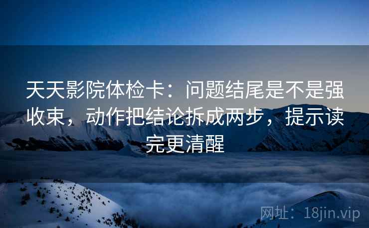 天天影院体检卡：问题结尾是不是强收束，动作把结论拆成两步，提示读完更清醒