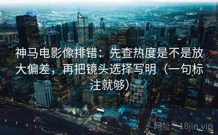 神马电影像排错：先查热度是不是放大偏差，再把镜头选择写明（一句标注就够）