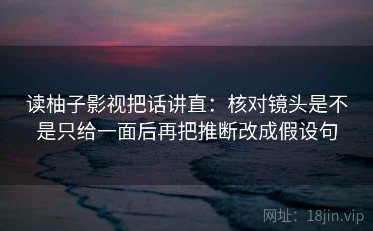 读柚子影视把话讲直：核对镜头是不是只给一面后再把推断改成假设句