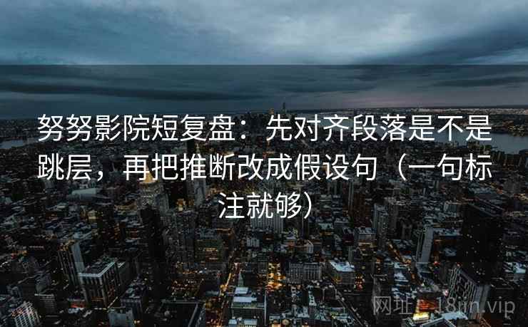 努努影院短复盘：先对齐段落是不是跳层，再把推断改成假设句（一句标注就够）