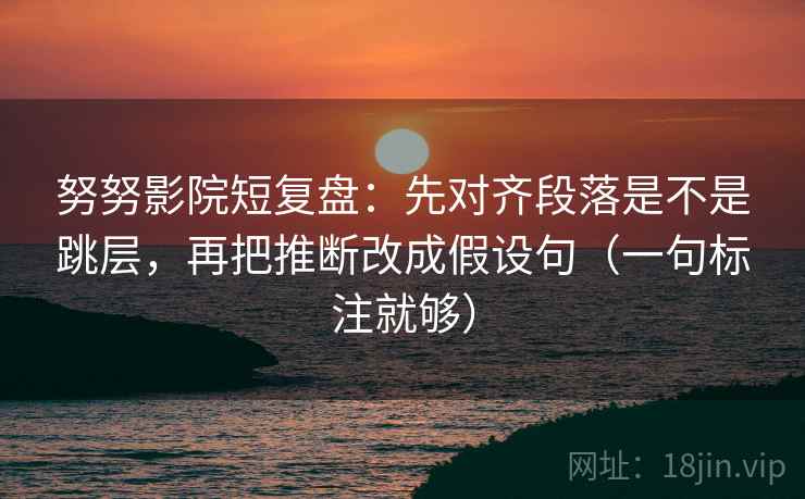 努努影院短复盘：先对齐段落是不是跳层，再把推断改成假设句（一句标注就够）
