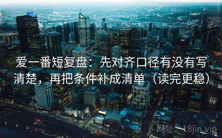 爱一番短复盘：先对齐口径有没有写清楚，再把条件补成清单（读完更稳）