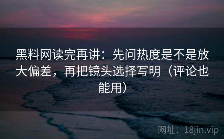 黑料网读完再讲：先问热度是不是放大偏差，再把镜头选择写明（评论也能用）