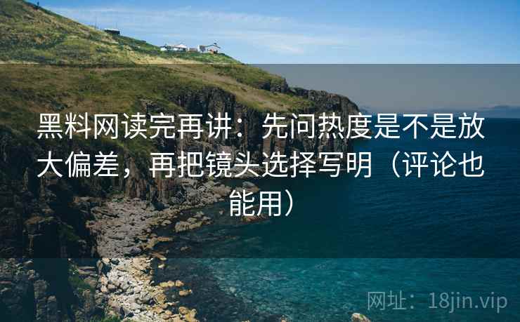 黑料网读完再讲：先问热度是不是放大偏差，再把镜头选择写明（评论也能用）