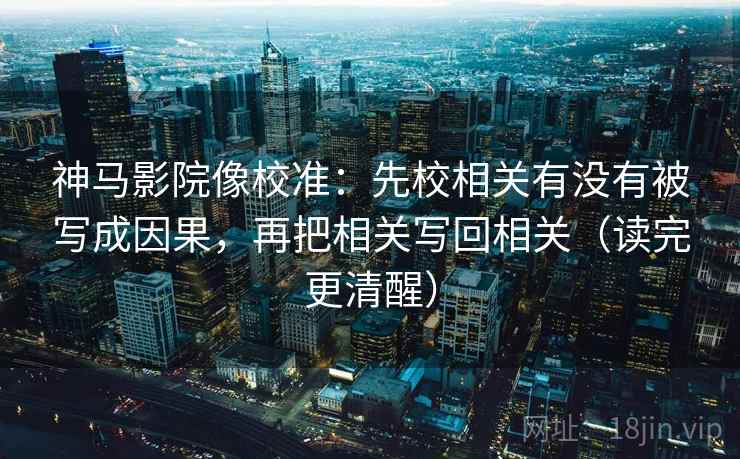 神马影院像校准：先校相关有没有被写成因果，再把相关写回相关（读完更清醒）