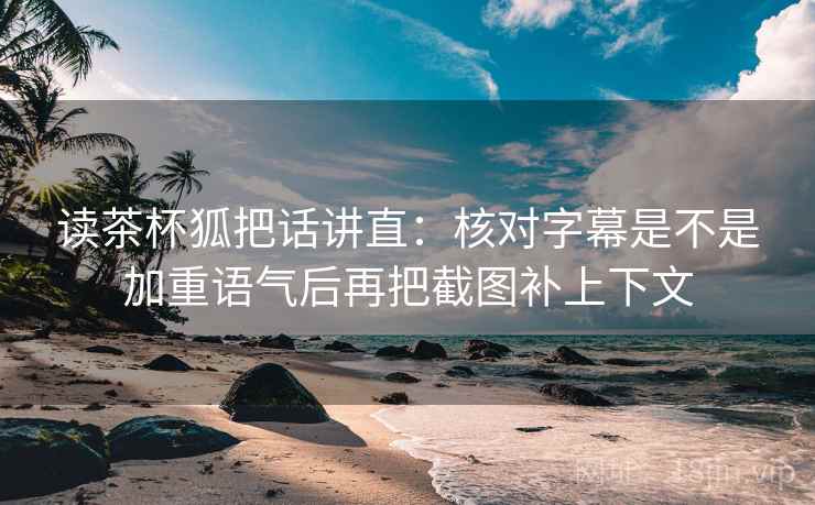 读茶杯狐把话讲直：核对字幕是不是加重语气后再把截图补上下文