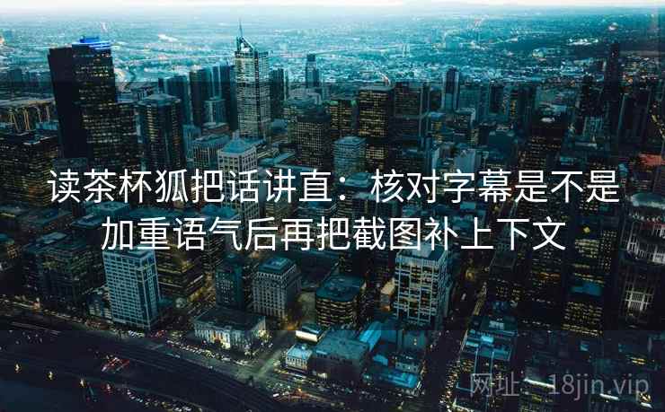 读茶杯狐把话讲直：核对字幕是不是加重语气后再把截图补上下文