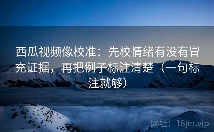 西瓜视频像校准：先校情绪有没有冒充证据，再把例子标注清楚（一句标注就够）