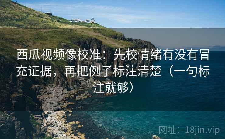 西瓜视频像校准：先校情绪有没有冒充证据，再把例子标注清楚（一句标注就够）