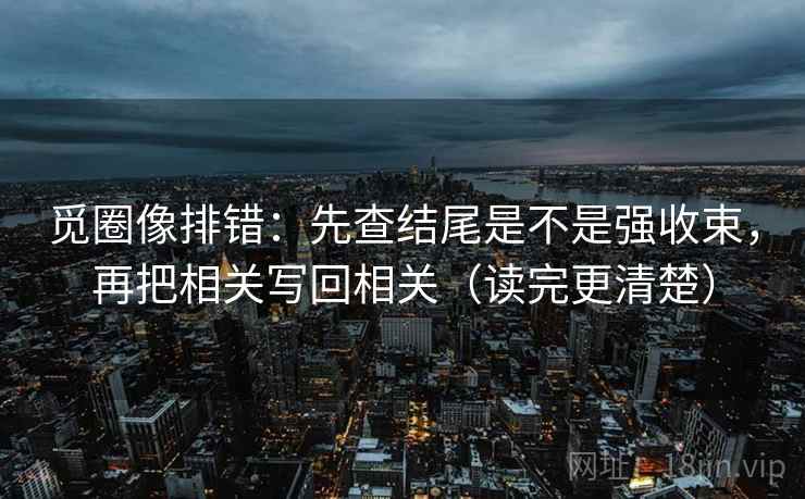 觅圈像排错：先查结尾是不是强收束，再把相关写回相关（读完更清楚）
